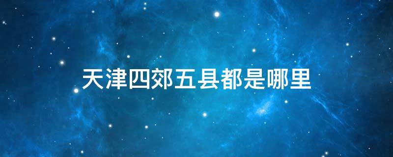 天津四郊五县都是哪里 天津四郊五县都是哪里啊